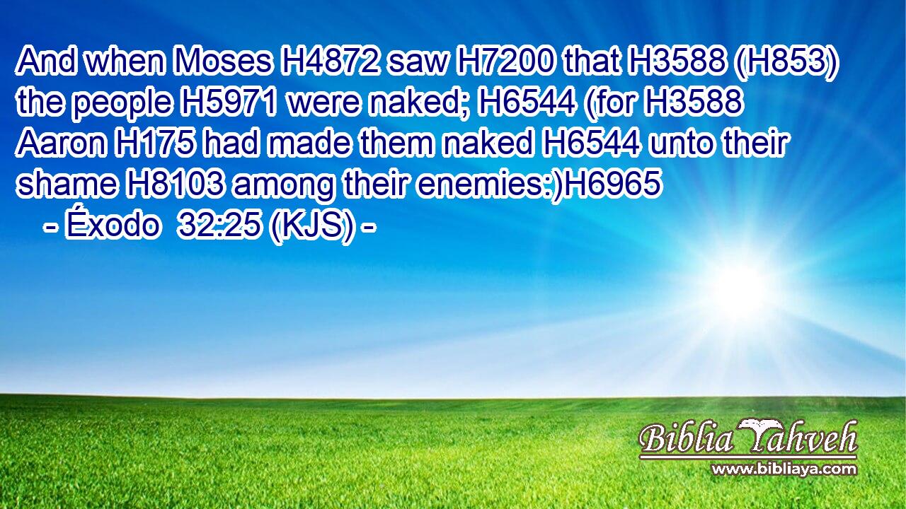 And when Moses H4872 saw H7200 that H3588 (H853) the people H5971 were naked; H6544 (for H3588 Aaron H175 had made them naked H6544 unto their shame H8103 among their enemies:)H6965