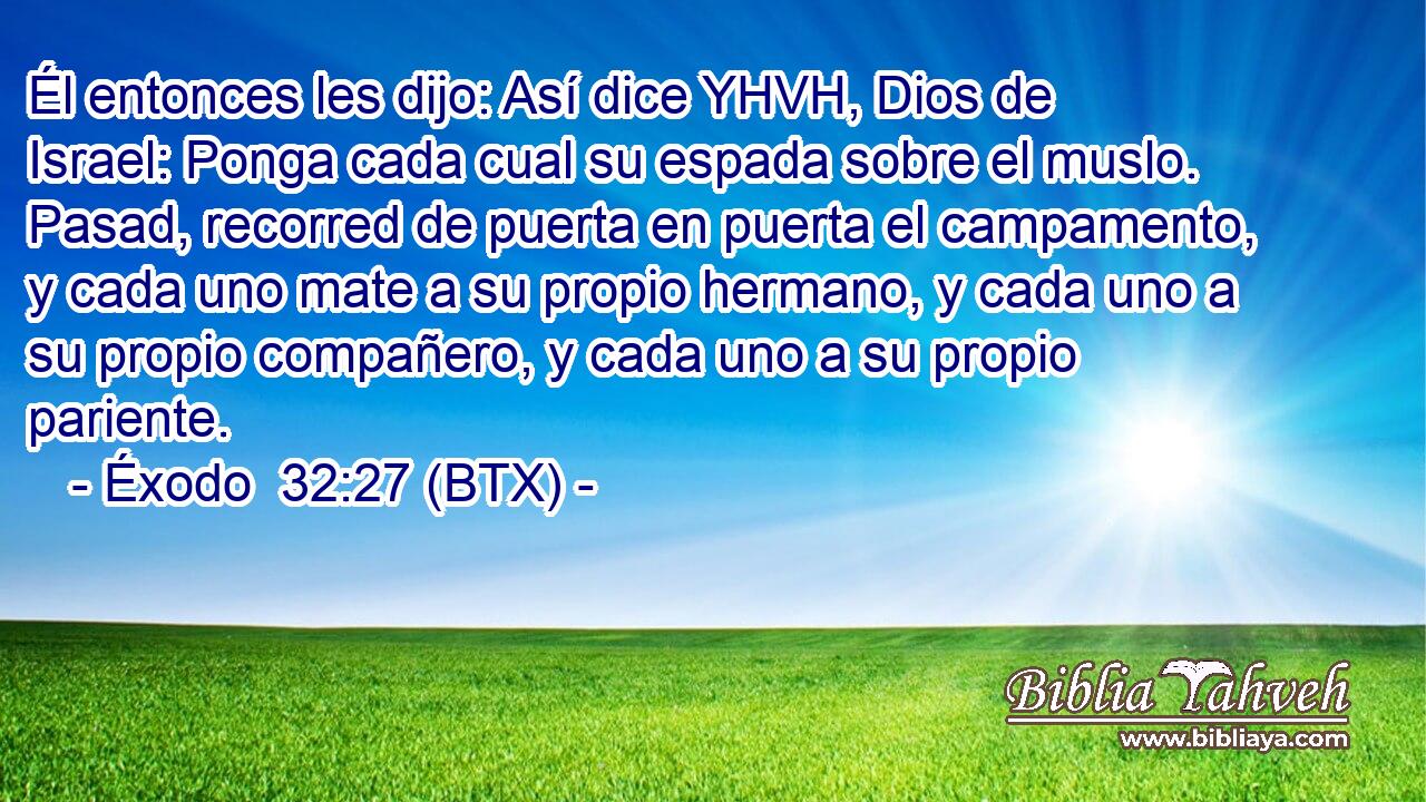 Él entonces les dijo: Así dice YHVH, Dios de Israel: Ponga cada cual su espada sobre el muslo. Pasad, recorred de puerta en puerta el campamento, y cada uno mate a su propio hermano, y cada uno a su propio compañero, y cada uno a su propio pariente.
