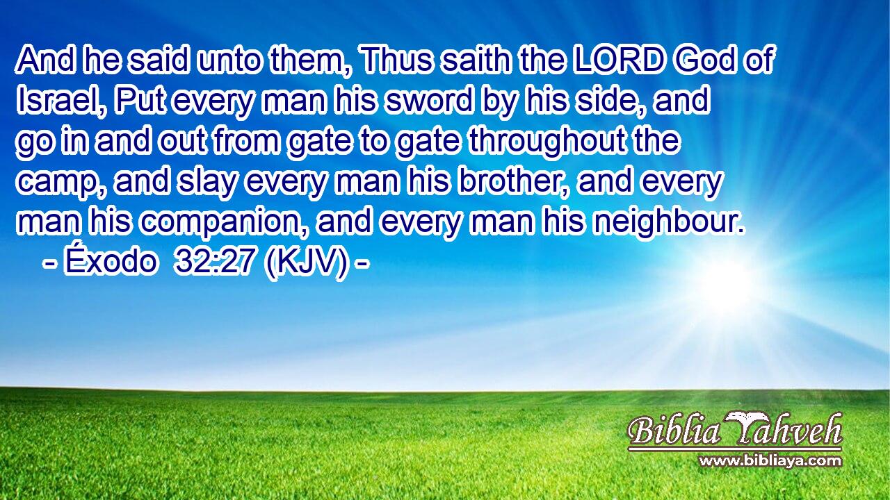 And he said unto them, Thus saith the LORD God of Israel, Put every man his sword by his side, and go in and out from gate to gate throughout the camp, and slay every man his brother, and every man his companion, and every man his neighbour.