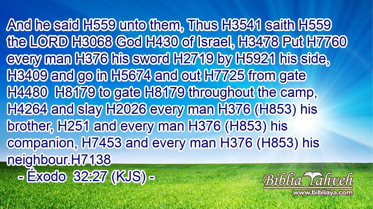 And he said H559 unto them, Thus H3541 saith H559 the LORD H3068 God H430 of Israel, H3478 Put H7760 every man H376 his sword H2719 by H5921 his side, H3409 and go in H5674 and out H7725 from gate H4480  H8179 to gate H8179 throughout the camp, H4264 and slay H2026 every man H376 (H853) his brother, H251 and every man H376 (H853) his companion, H7453 and every man H376 (H853) his neighbour.H7138