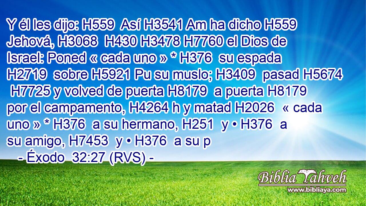 Y él les dijo: H559  Así H3541 Am ha dicho H559  Jehová, H3068  H430 H3478 H7760 el Dios de Israel: Poned « cada uno » * H376  su espada H2719  sobre H5921 Pu su muslo; H3409  pasad H5674  H7725 y volved de puerta H8179  a puerta H8179  por el campamento, H4264 h y matad H2026  « cada uno » * H376  a su hermano, H251  y • H376  a su amigo, H7453  y • H376  a su p