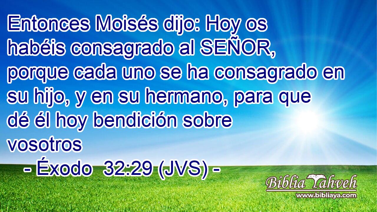 Entonces Moisés dijo: Hoy os habéis consagrado al SEÑOR, porque cada uno se ha consagrado en su hijo, y en su hermano, para que dé él hoy bendición sobre vosotros