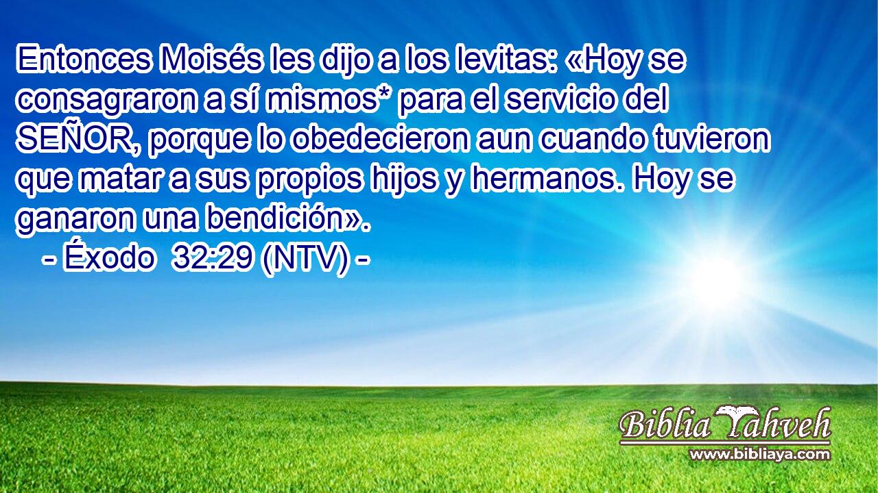 Entonces Moisés les dijo a los levitas: «Hoy se consagraron a sí mismos* para el servicio del SEÑOR, porque lo obedecieron aun cuando tuvieron que matar a sus propios hijos y hermanos. Hoy se ganaron una bendición».