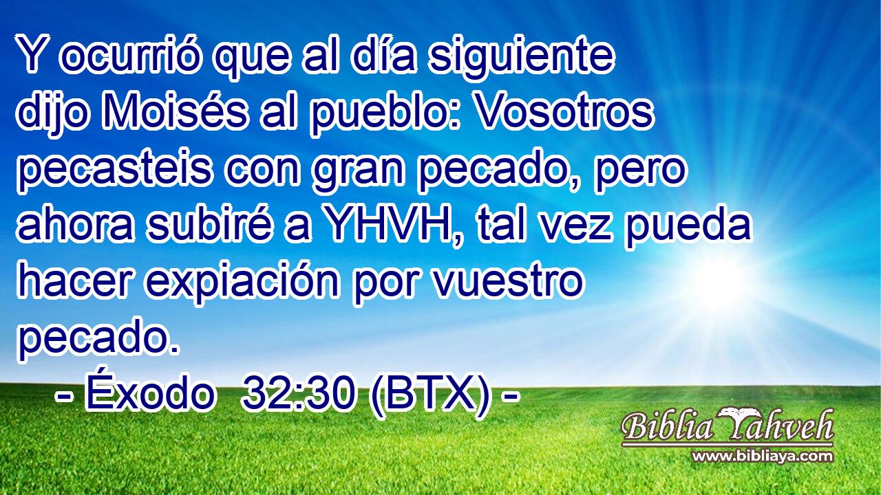 Y ocurrió que al día siguiente dijo Moisés al pueblo: Vosotros pecasteis con gran pecado, pero ahora subiré a YHVH, tal vez pueda hacer expiación por vuestro pecado.