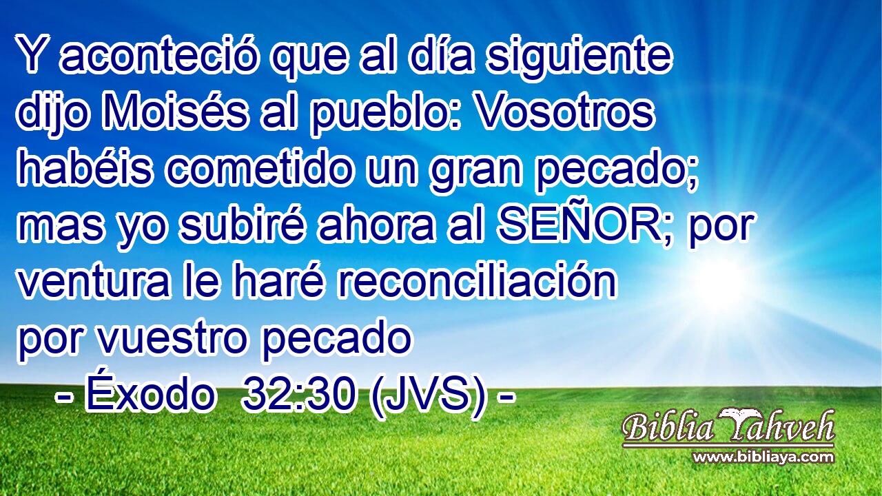Y aconteció que al día siguiente dijo Moisés al pueblo: Vosotros habéis cometido un gran pecado; mas yo subiré ahora al SEÑOR; por ventura le haré reconciliación por vuestro pecado