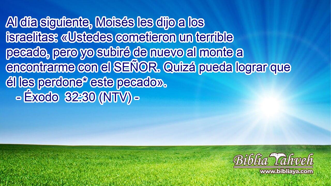 Al día siguiente, Moisés les dijo a los israelitas: «Ustedes cometieron un terrible pecado, pero yo subiré de nuevo al monte a encontrarme con el SEÑOR. Quizá pueda lograr que él les perdone* este pecado».