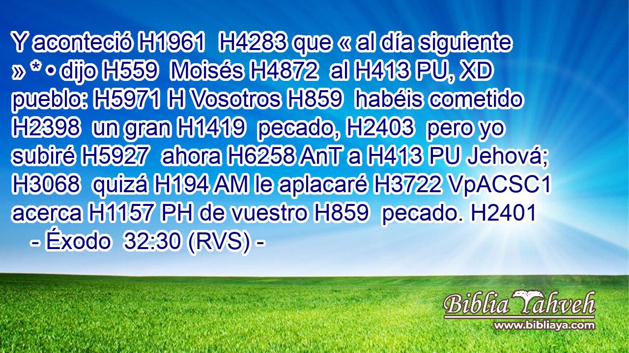 Y aconteció H1961  H4283 que « al día siguiente » * • dijo H559  Moisés H4872  al H413 PU, XD pueblo: H5971 H Vosotros H859  habéis cometido H2398  un gran H1419  pecado, H2403  pero yo subiré H5927  ahora H6258 AnT a H413 PU Jehová; H3068  quizá H194 AM le aplacaré H3722 VpACSC1 acerca H1157 PH de vuestro H859  pecado. H2401  