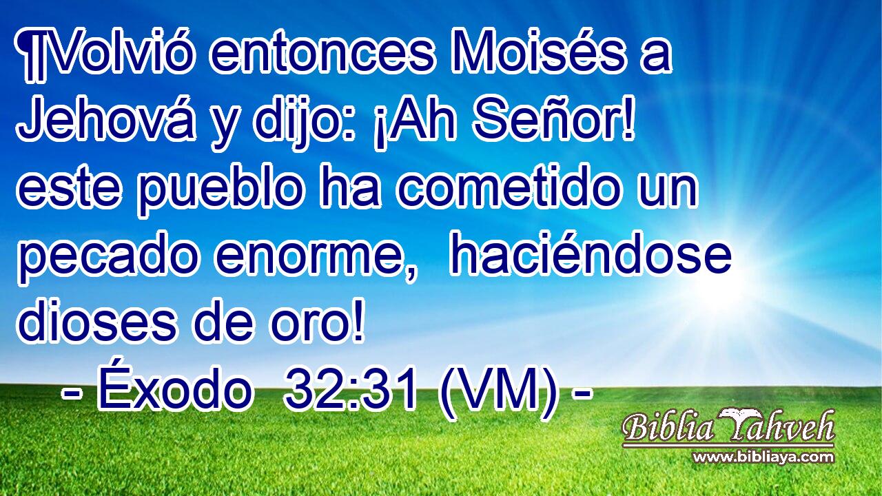  ¶Volvió entonces Moisés a Jehová y dijo: ¡Ah Señor! este pueblo ha cometido un pecado enorme,  haciéndose dioses de oro! 
