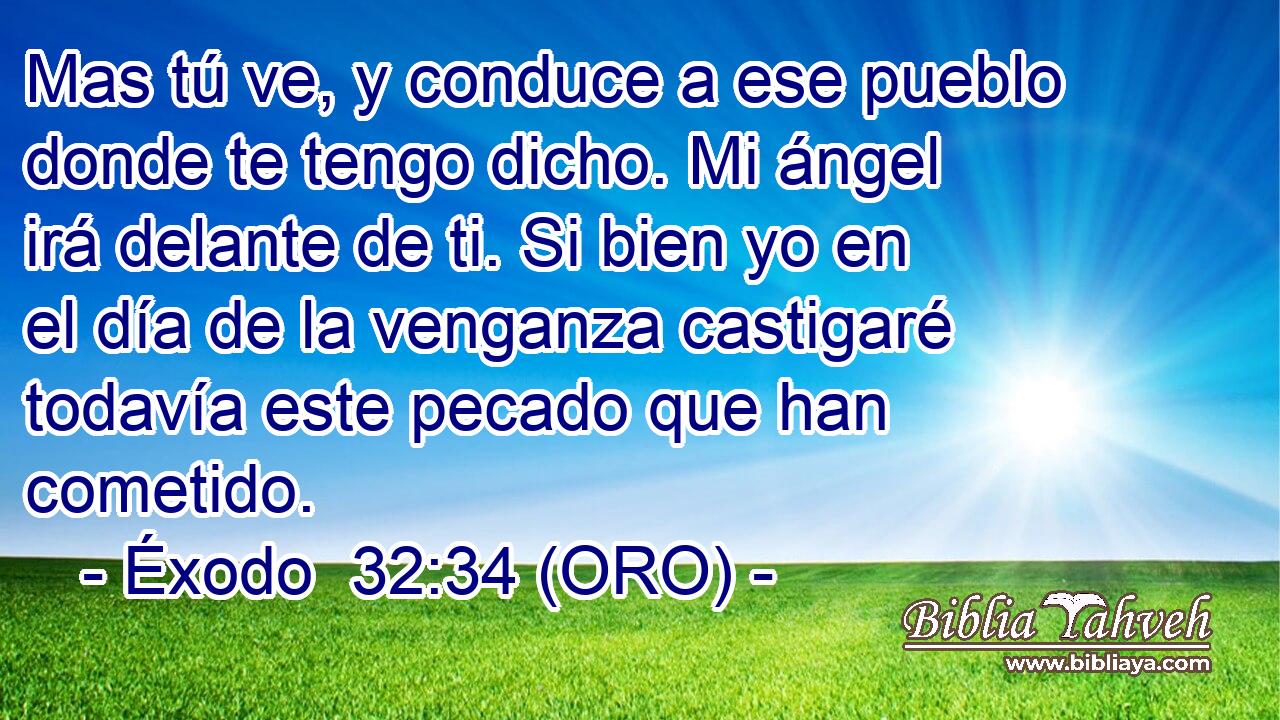  Mas tú ve, y conduce a ese pueblo donde te tengo dicho. Mi ángel irá delante de ti. Si bien yo en el día de la venganza castigaré todavía este pecado que han cometido. 