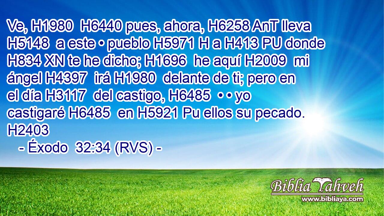 Ve, H1980  H6440 pues, ahora, H6258 AnT lleva H5148  a este • pueblo H5971 H a H413 PU donde H834 XN te he dicho; H1696  he aquí H2009  mi ángel H4397  irá H1980  delante de ti; pero en el día H3117  del castigo, H6485  • • yo castigaré H6485  en H5921 Pu ellos su pecado. H2403  