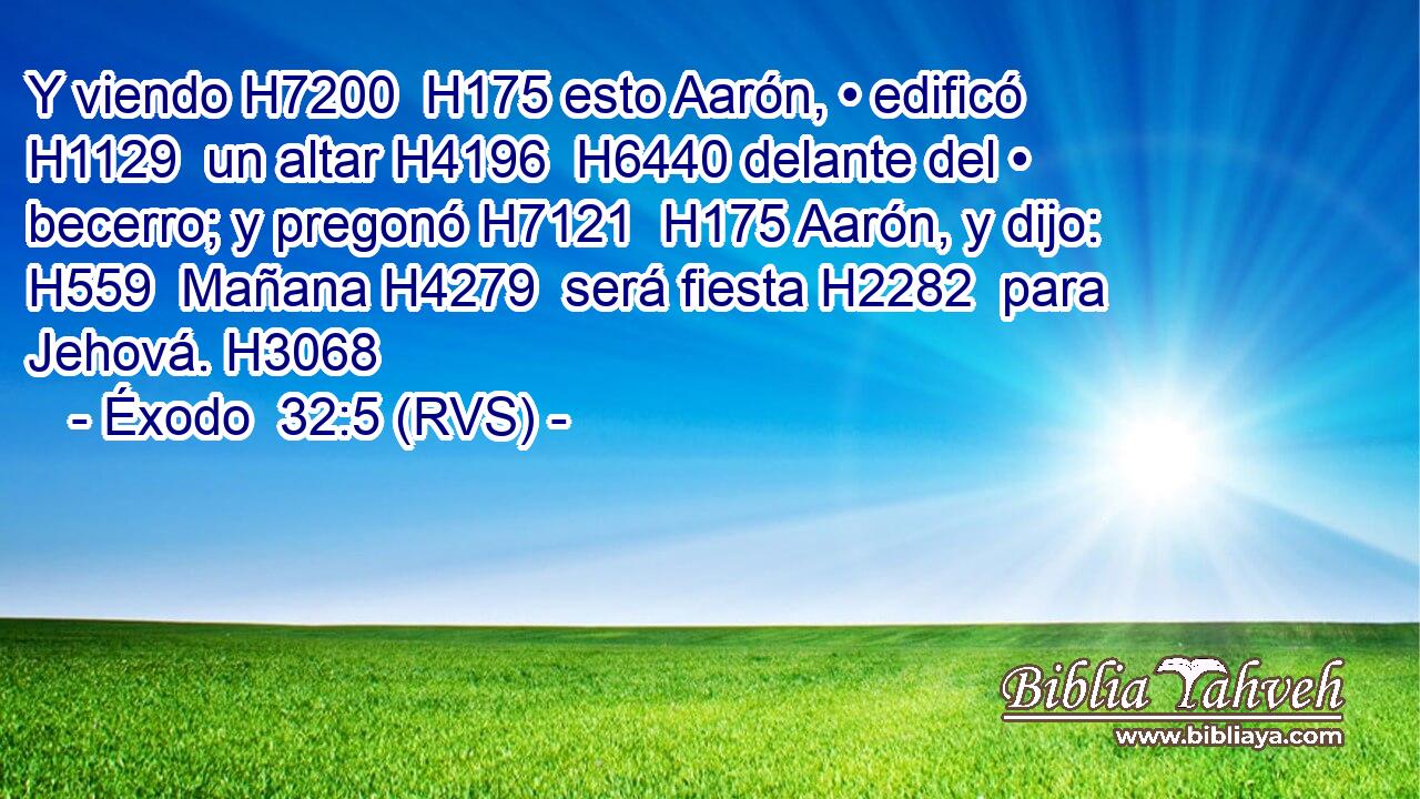 Y viendo H7200  H175 esto Aarón, • edificó H1129  un altar H4196  H6440 delante del • becerro; y pregonó H7121  H175 Aarón, y dijo: H559  Mañana H4279  será fiesta H2282  para Jehová. H3068  