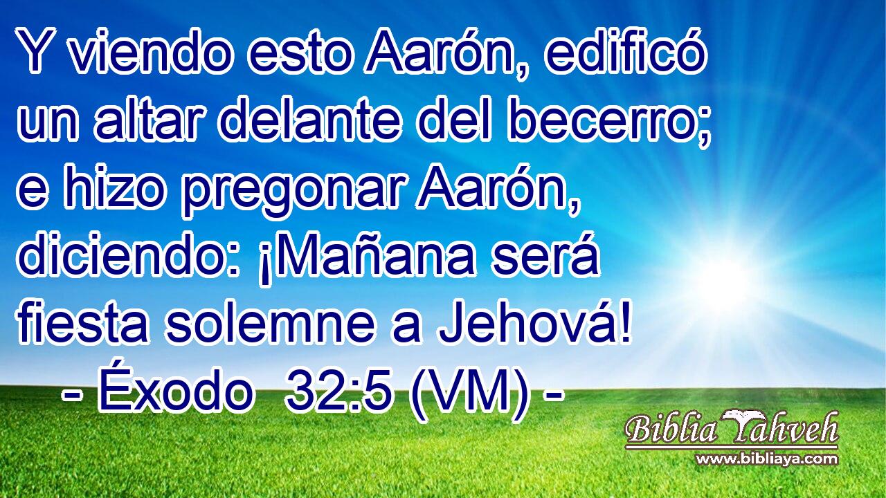  Y viendo esto Aarón, edificó un altar delante del becerro; e hizo pregonar Aarón, diciendo: ¡Mañana será fiesta solemne a Jehová! 