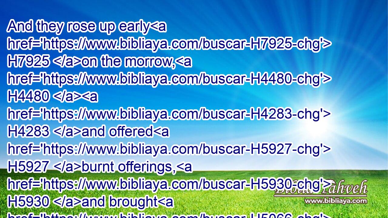And they rose up early H7925 on the morrow, H4480  H4283 and offered H5927 burnt offerings, H5930 and brought H5066 peace offerings; H8002 and the people H5971 sat down H3427 to eat H398 and to drink, H8354 and rose up H6965 to play.H6711