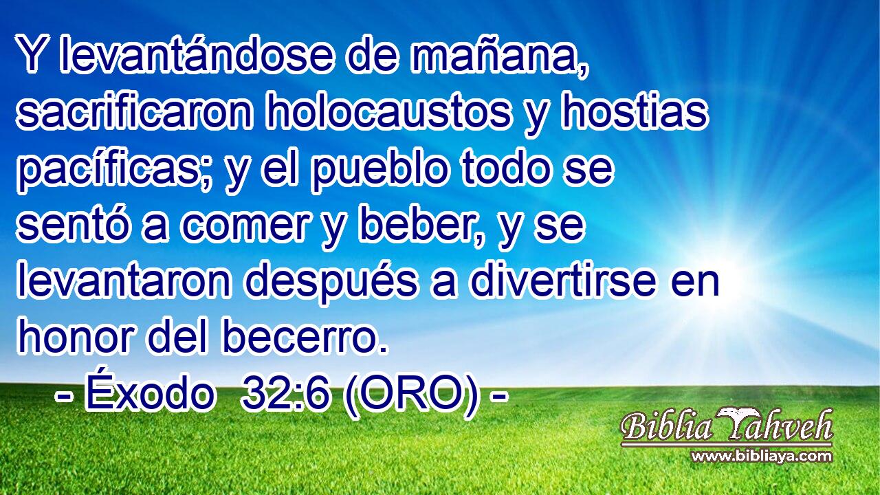  Y levantándose de mañana, sacrificaron holocaustos y hostias pacíficas; y el pueblo todo se sentó a comer y beber, y se levantaron después a divertirse en honor del becerro. 