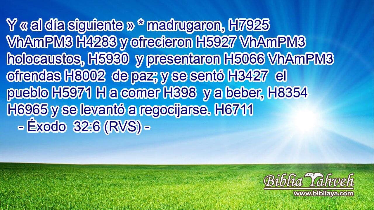 Y « al día siguiente » * madrugaron, H7925 VhAmPM3 H4283 y ofrecieron H5927 VhAmPM3 holocaustos, H5930  y presentaron H5066 VhAmPM3 ofrendas H8002  de paz; y se sentó H3427  el pueblo H5971 H a comer H398  y a beber, H8354  H6965 y se levantó a regocijarse. H6711  