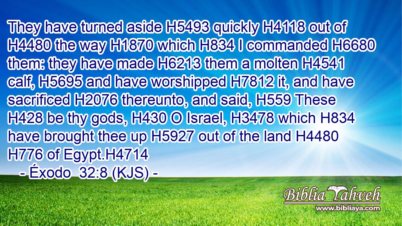 They have turned aside H5493 quickly H4118 out of H4480 the way H1870 which H834 I commanded H6680 them: they have made H6213 them a molten H4541 calf, H5695 and have worshipped H7812 it, and have sacrificed H2076 thereunto, and said, H559 These H428 be thy gods, H430 O Israel, H3478 which H834 have brought thee up H5927 out of the land H4480  H776 of Egypt.H4714
