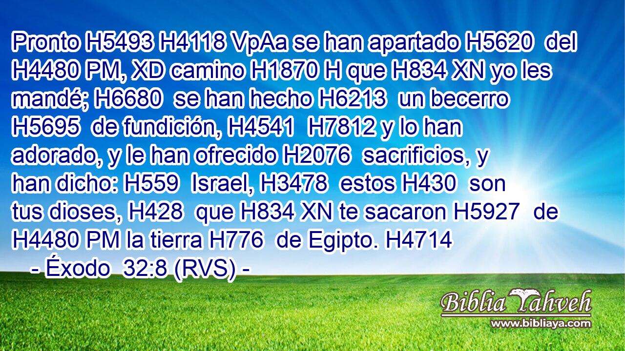 Pronto H5493 H4118 VpAa se han apartado H5620  del H4480 PM, XD camino H1870 H que H834 XN yo les mandé; H6680  se han hecho H6213  un becerro H5695  de fundición, H4541  H7812 y lo han adorado, y le han ofrecido H2076  sacrificios, y han dicho: H559  Israel, H3478  estos H430  son tus dioses, H428  que H834 XN te sacaron H5927  de H4480 PM la tierra H776  de Egipto. H4714  