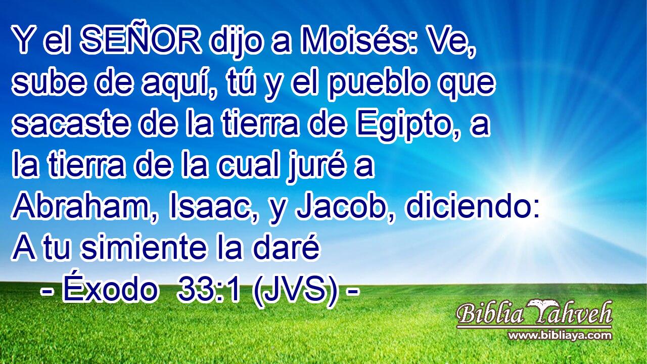 Y el SEÑOR dijo a Moisés: Ve, sube de aquí, tú y el pueblo que sacaste de la tierra de Egipto, a la tierra de la cual juré a Abraham, Isaac, y Jacob, diciendo: A tu simiente la daré
