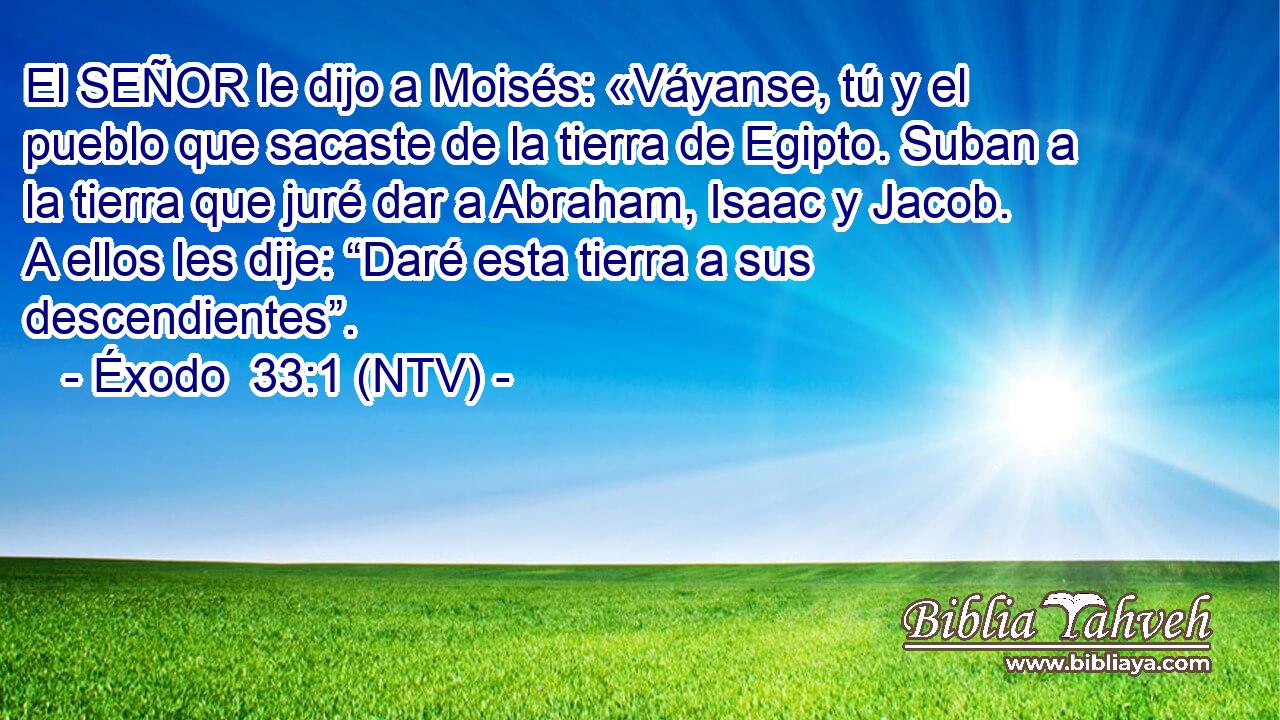 El SEÑOR le dijo a Moisés: «Váyanse, tú y el pueblo que sacaste de la tierra de Egipto. Suban a la tierra que juré dar a Abraham, Isaac y Jacob. A ellos les dije: “Daré esta tierra a sus descendientes”.