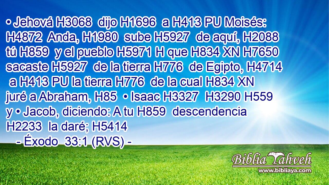 • Jehová H3068  dijo H1696  a H413 PU Moisés: H4872  Anda, H1980  sube H5927  de aquí, H2088  tú H859  y el pueblo H5971 H que H834 XN H7650 sacaste H5927  de la tierra H776  de Egipto, H4714  a H413 PU la tierra H776  de la cual H834 XN juré a Abraham, H85  • Isaac H3327  H3290 H559 y • Jacob, diciendo: A tu H859  descendencia H2233  la daré; H5414  