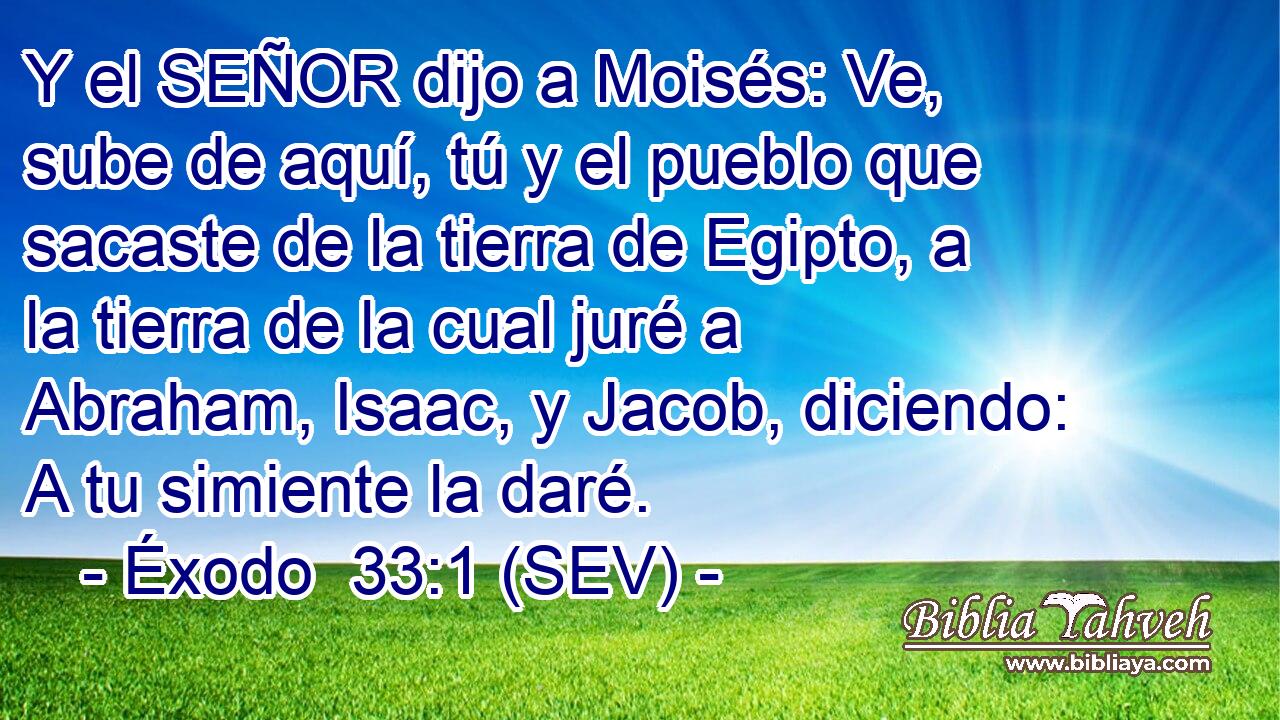 Y el SEÑOR dijo a Moisés: Ve, sube de aquí, tú y el pueblo que sacaste de la tierra de Egipto, a la tierra de la cual juré a Abraham, Isaac, y Jacob, diciendo: A tu simiente la daré.