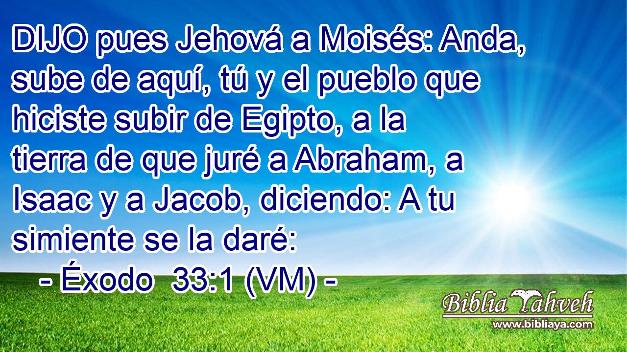  DIJO pues Jehová a Moisés: Anda, sube de aquí, tú y el pueblo que hiciste subir de Egipto, a la tierra de que juré a Abraham, a Isaac y a Jacob, diciendo: A tu simiente se la daré: 