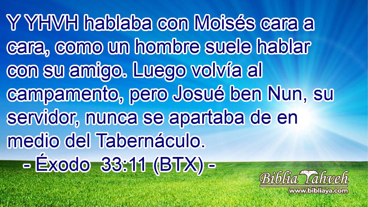 Y YHVH hablaba con Moisés cara a cara, como un hombre suele hablar con su amigo. Luego volvía al campamento, pero Josué ben Nun, su servidor, nunca se apartaba de en medio del Tabernáculo.