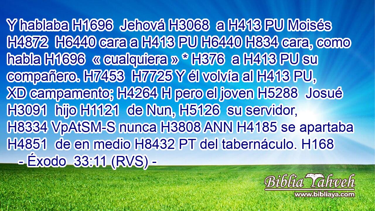 Y hablaba H1696  Jehová H3068  a H413 PU Moisés H4872  H6440 cara a H413 PU H6440 H834 cara, como habla H1696  « cualquiera » * H376  a H413 PU su compañero. H7453  H7725 Y él volvía al H413 PU, XD campamento; H4264 H pero el joven H5288  Josué H3091  hijo H1121  de Nun, H5126  su servidor, H8334 VpAtSM-S nunca H3808 ANN H4185 se apartaba H4851  de en medio H8432 PT del tabernáculo. H168