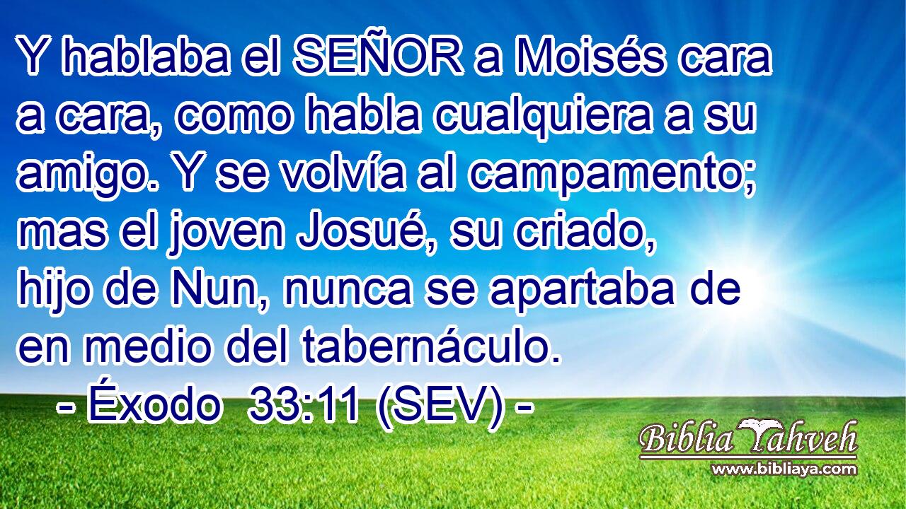 Y hablaba el SEÑOR a Moisés cara a cara, como habla cualquiera a su amigo. Y se volvía al campamento; mas el joven Josué, su criado, hijo de Nun, nunca se apartaba de en medio del tabernáculo.
