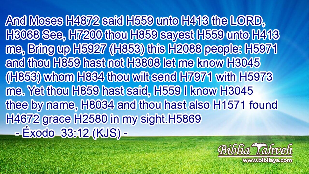 And Moses H4872 said H559 unto H413 the LORD, H3068 See, H7200 thou H859 sayest H559 unto H413 me, Bring up H5927 (H853) this H2088 people: H5971 and thou H859 hast not H3808 let me know H3045 (H853) whom H834 thou wilt send H7971 with H5973 me. Yet thou H859 hast said, H559 I know H3045 thee by name, H8034 and thou hast also H1571 found H4672 grace H2580 in my sight.H5869