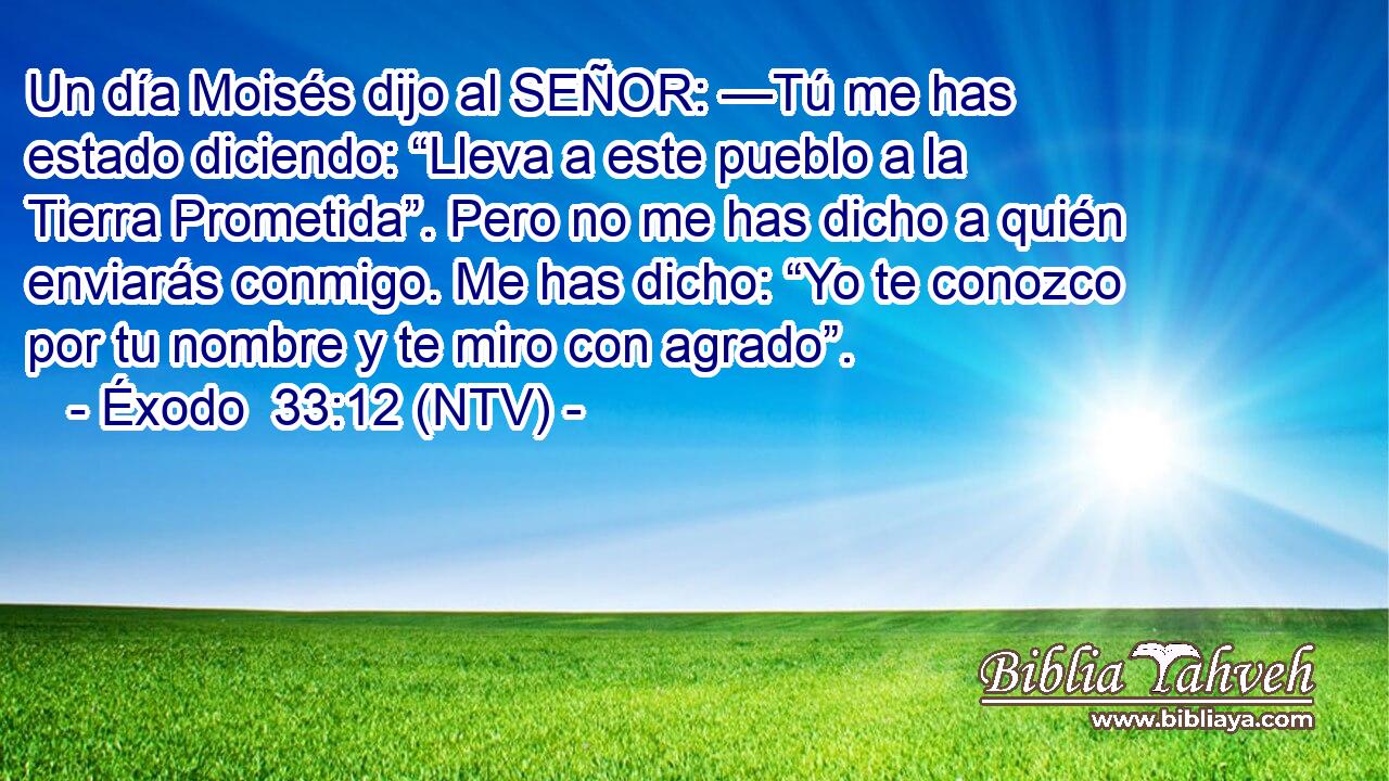 Un día Moisés dijo al SEÑOR: —Tú me has estado diciendo: “Lleva a este pueblo a la Tierra Prometida”. Pero no me has dicho a quién enviarás conmigo. Me has dicho: “Yo te conozco por tu nombre y te miro con agrado”.