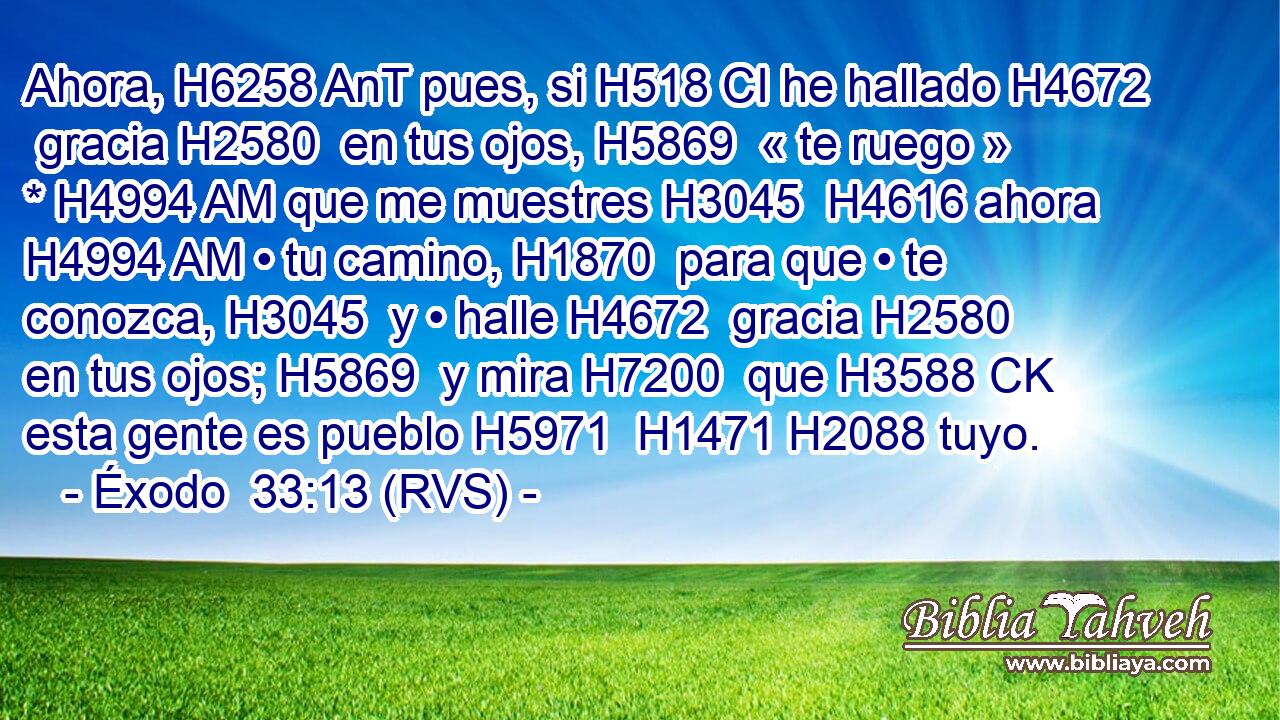 Ahora, H6258 AnT pues, si H518 CI he hallado H4672  gracia H2580  en tus ojos, H5869  « te ruego » * H4994 AM que me muestres H3045  H4616 ahora H4994 AM • tu camino, H1870  para que • te conozca, H3045  y • halle H4672  gracia H2580  en tus ojos; H5869  y mira H7200  que H3588 CK esta gente es pueblo H5971  H1471 H2088 tuyo. 
