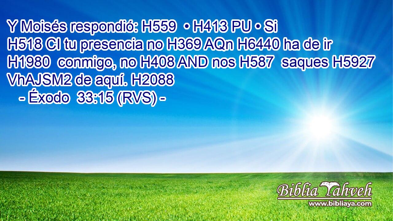 Y Moisés respondió: H559  • H413 PU • Si H518 CI tu presencia no H369 AQn H6440 ha de ir H1980  conmigo, no H408 AND nos H587  saques H5927 VhAJSM2 de aquí. H2088  