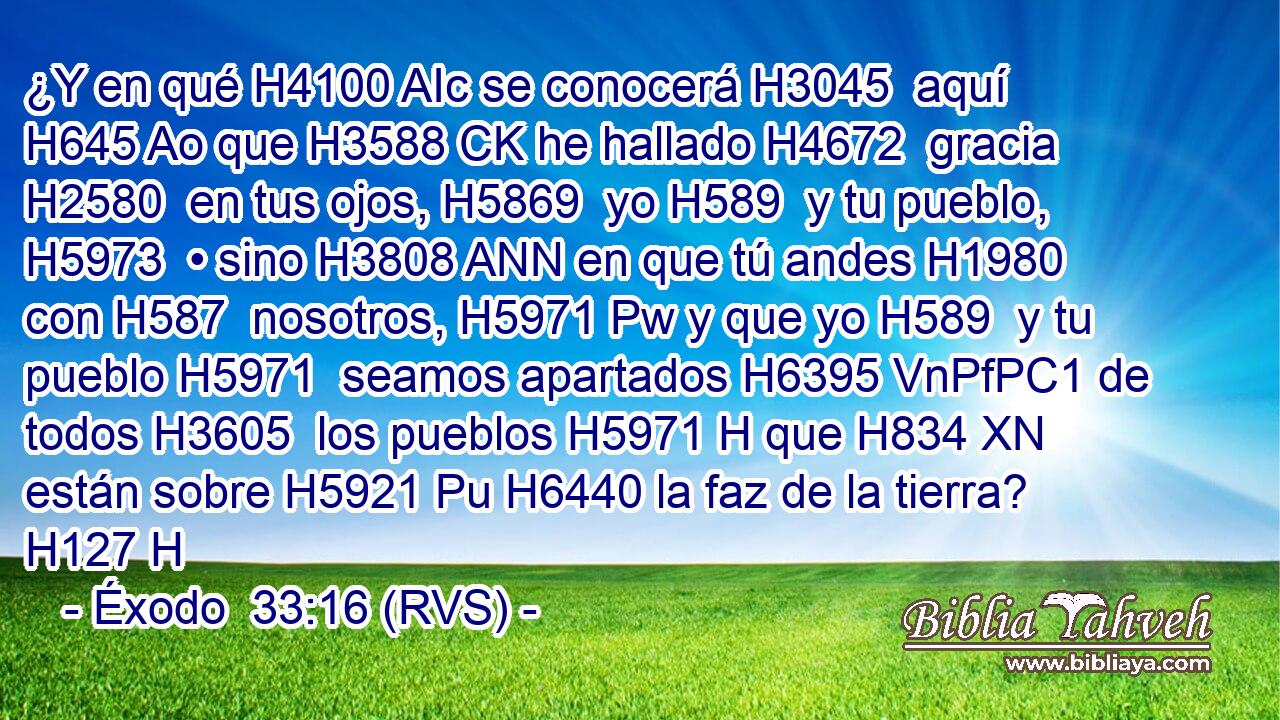 ¿Y en qué H4100 AIc se conocerá H3045  aquí H645 Ao que H3588 CK he hallado H4672  gracia H2580  en tus ojos, H5869  yo H589  y tu pueblo, H5973  • sino H3808 ANN en que tú andes H1980  con H587  nosotros, H5971 Pw y que yo H589  y tu pueblo H5971  seamos apartados H6395 VnPfPC1 de todos H3605  los pueblos H5971 H que H834 XN están sobre H5921 Pu H6440 la faz de la tierra? H127 H 