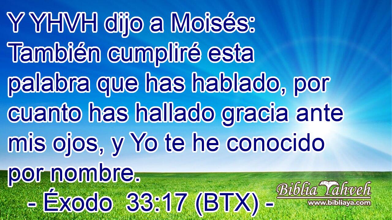 Y YHVH dijo a Moisés: También cumpliré esta palabra que has hablado, por cuanto has hallado gracia ante mis ojos, y Yo te he conocido por nombre.