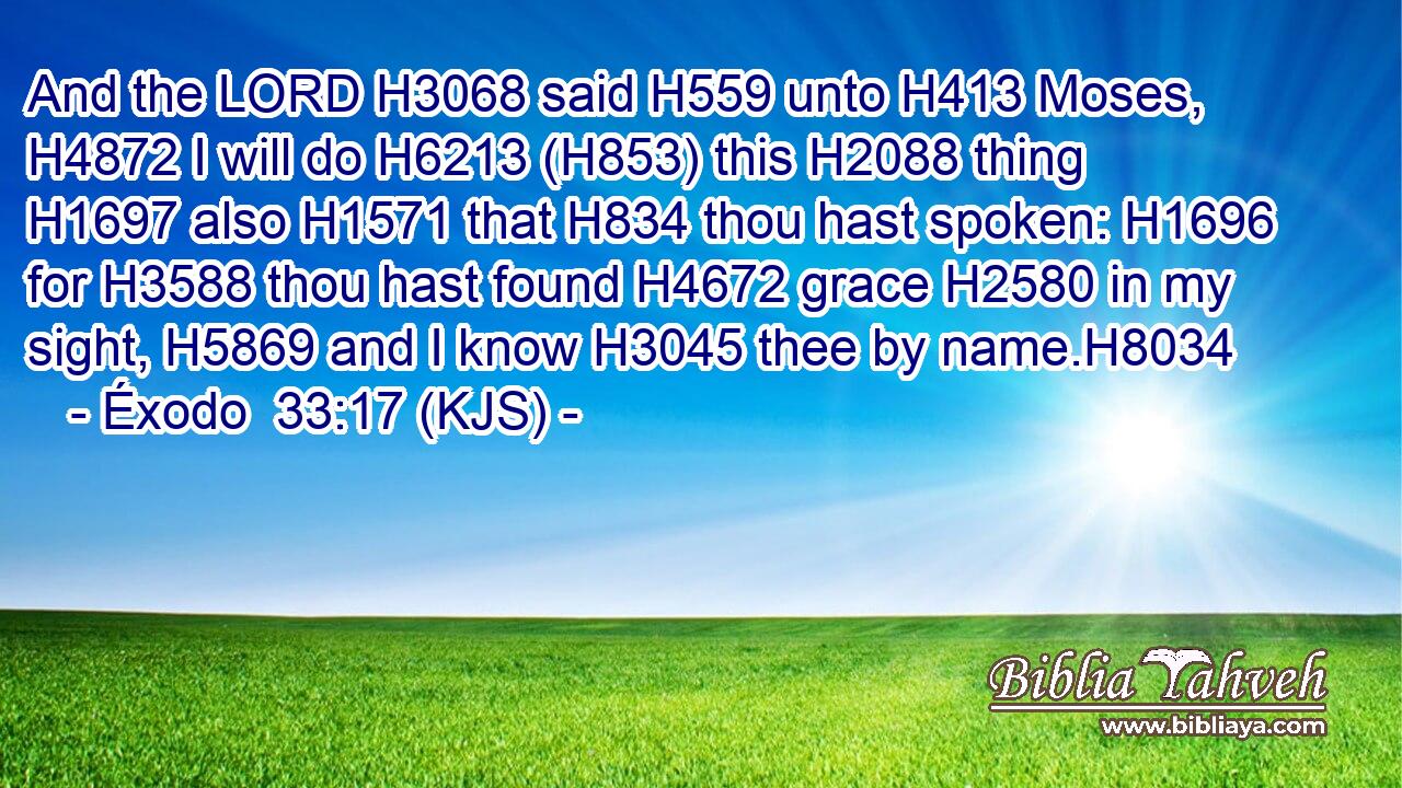 And the LORD H3068 said H559 unto H413 Moses, H4872 I will do H6213 (H853) this H2088 thing H1697 also H1571 that H834 thou hast spoken: H1696 for H3588 thou hast found H4672 grace H2580 in my sight, H5869 and I know H3045 thee by name.H8034