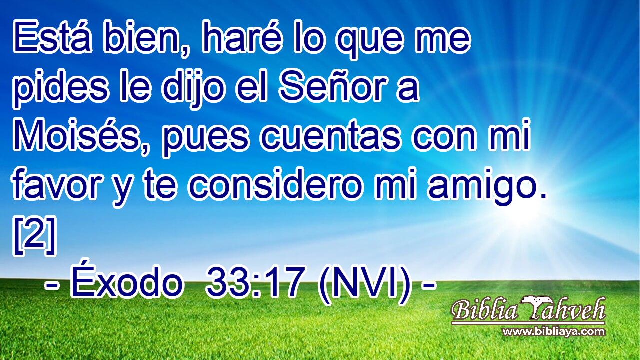  Está bien, haré lo que me pides le dijo el Señor a Moisés, pues cuentas con mi favor y te considero mi amigo. [2] 