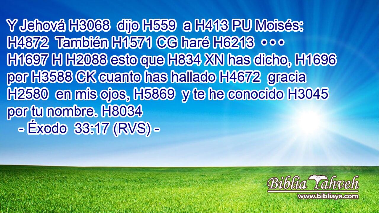 Y Jehová H3068  dijo H559  a H413 PU Moisés: H4872  También H1571 CG haré H6213  • • • H1697 H H2088 esto que H834 XN has dicho, H1696  por H3588 CK cuanto has hallado H4672  gracia H2580  en mis ojos, H5869  y te he conocido H3045  por tu nombre. H8034  