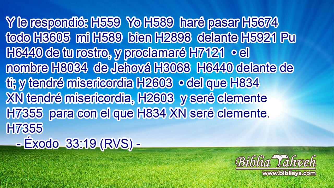 Y le respondió: H559  Yo H589  haré pasar H5674  todo H3605  mi H589  bien H2898  delante H5921 Pu H6440 de tu rostro, y proclamaré H7121  • el nombre H8034  de Jehová H3068  H6440 delante de ti; y tendré misericordia H2603  • del que H834 XN tendré misericordia, H2603  y seré clemente H7355  para con el que H834 XN seré clemente. H7355  