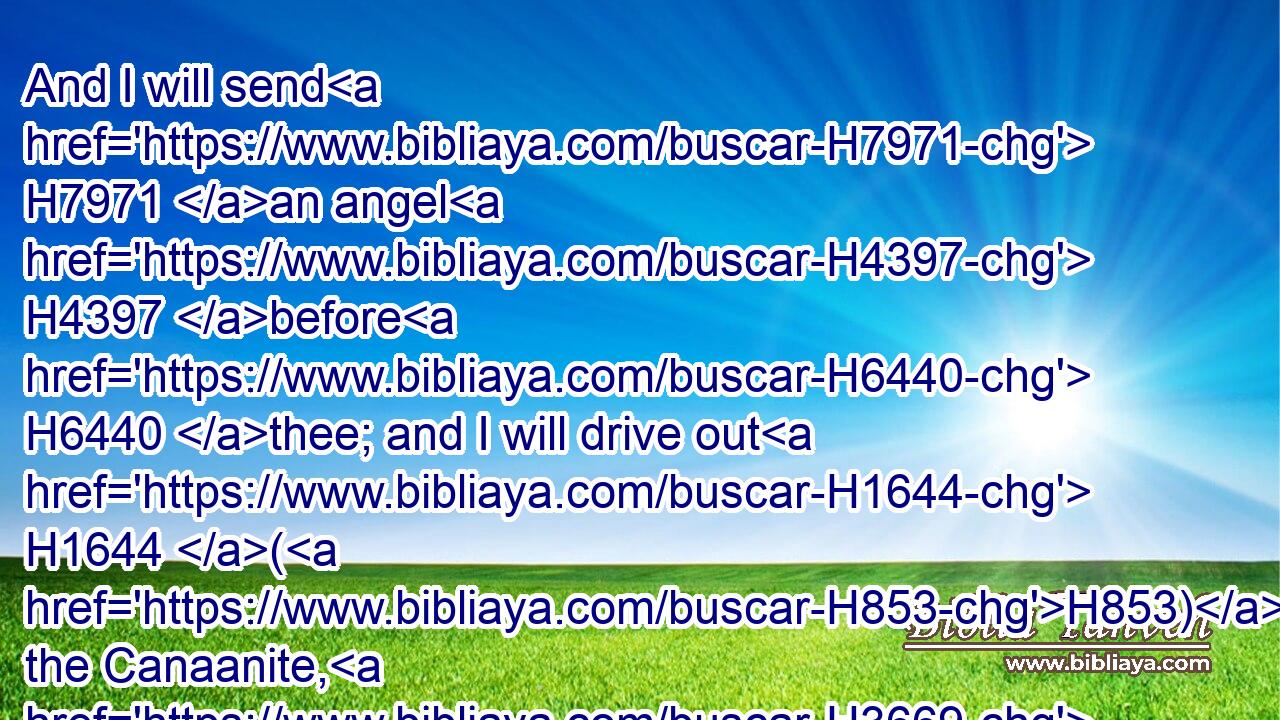 And I will send H7971 an angel H4397 before H6440 thee; and I will drive out H1644 (H853) the Canaanite, H3669 the Amorite, H567 and the Hittite, H2850 and the Perizzite, H6522 the Hivite, H2340 and the Jebusite:H2983