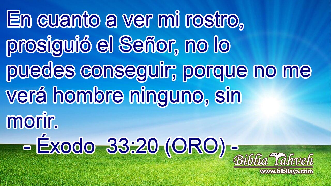  En cuanto a ver mi rostro, prosiguió el Señor, no lo puedes conseguir; porque no me verá hombre ninguno, sin morir. 