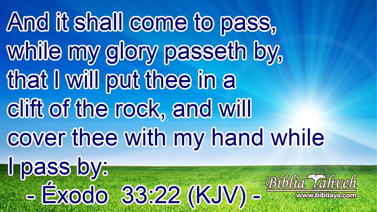 And it shall come to pass, while my glory passeth by, that I will put thee in a clift of the rock, and will cover thee with my hand while I pass by: