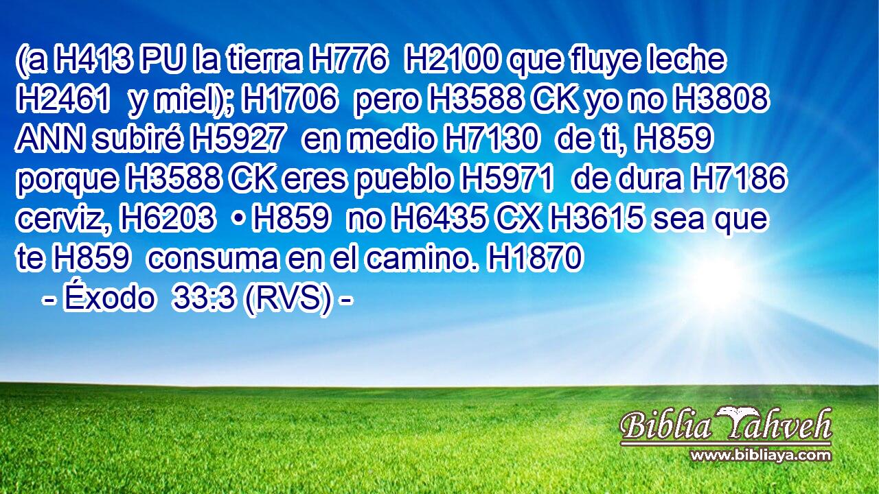 (a H413 PU la tierra H776  H2100 que fluye leche H2461  y miel); H1706  pero H3588 CK yo no H3808 ANN subiré H5927  en medio H7130  de ti, H859  porque H3588 CK eres pueblo H5971  de dura H7186  cerviz, H6203  • H859  no H6435 CX H3615 sea que te H859  consuma en el camino. H1870  