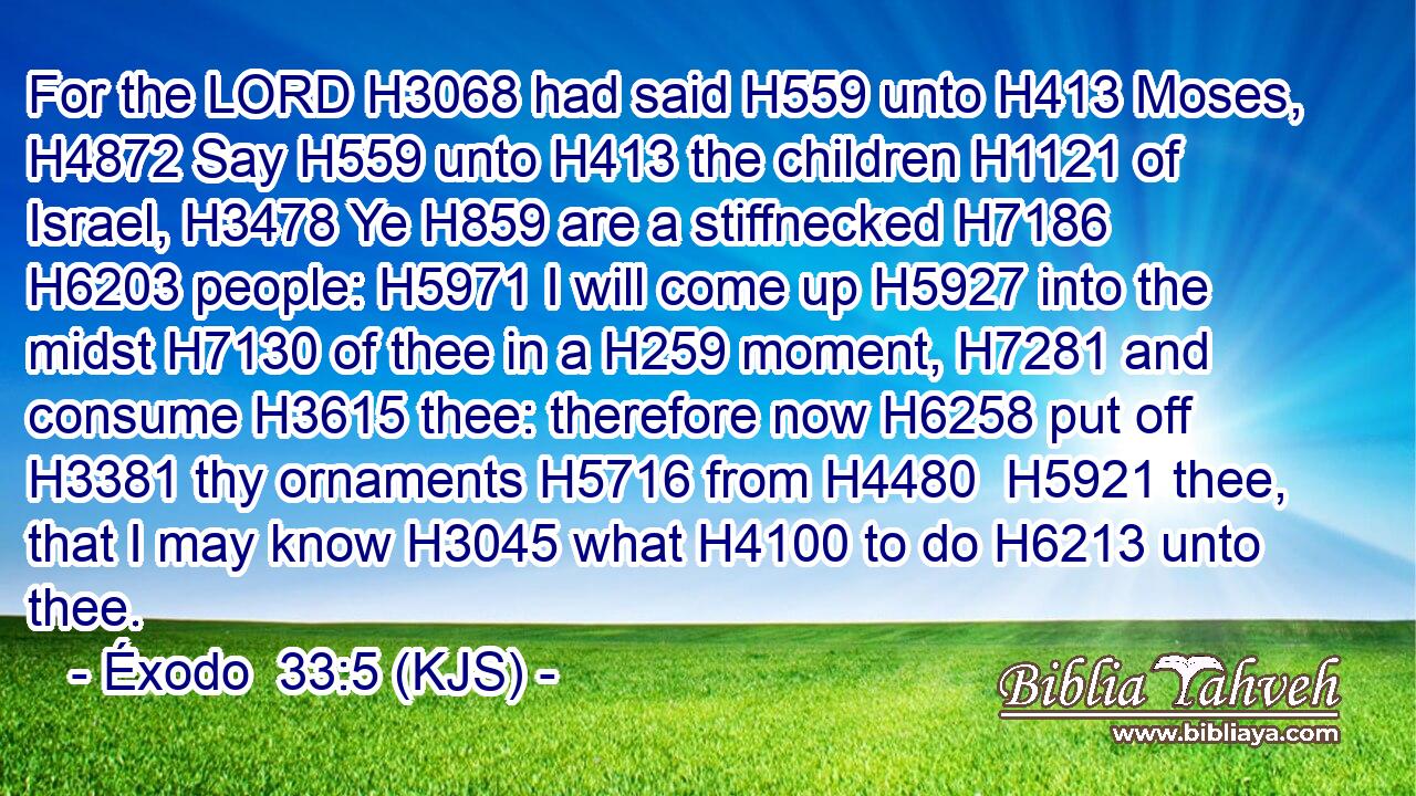 For the LORD H3068 had said H559 unto H413 Moses, H4872 Say H559 unto H413 the children H1121 of Israel, H3478 Ye H859 are a stiffnecked H7186  H6203 people: H5971 I will come up H5927 into the midst H7130 of thee in a H259 moment, H7281 and consume H3615 thee: therefore now H6258 put off H3381 thy ornaments H5716 from H4480  H5921 thee, that I may know H3045 what H4100 to do H6213 unto thee.