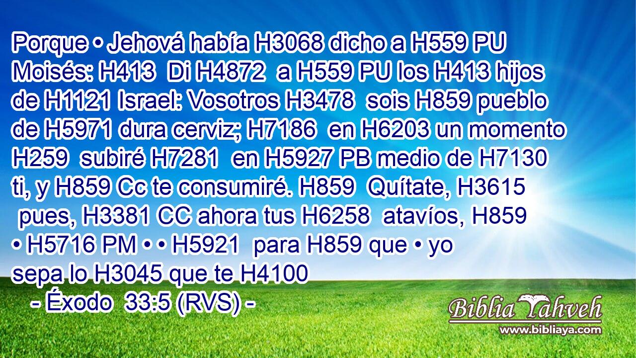 Porque • Jehová había H3068 dicho a H559 PU Moisés: H413  Di H4872  a H559 PU los H413 hijos de H1121 Israel: Vosotros H3478  sois H859 pueblo de H5971 dura cerviz; H7186  en H6203 un momento H259  subiré H7281  en H5927 PB medio de H7130 ti, y H859 Cc te consumiré. H859  Quítate, H3615  pues, H3381 CC ahora tus H6258  atavíos, H859  • H5716 PM • • H5921  para H859 que • yo sepa lo H3045 que te H4100