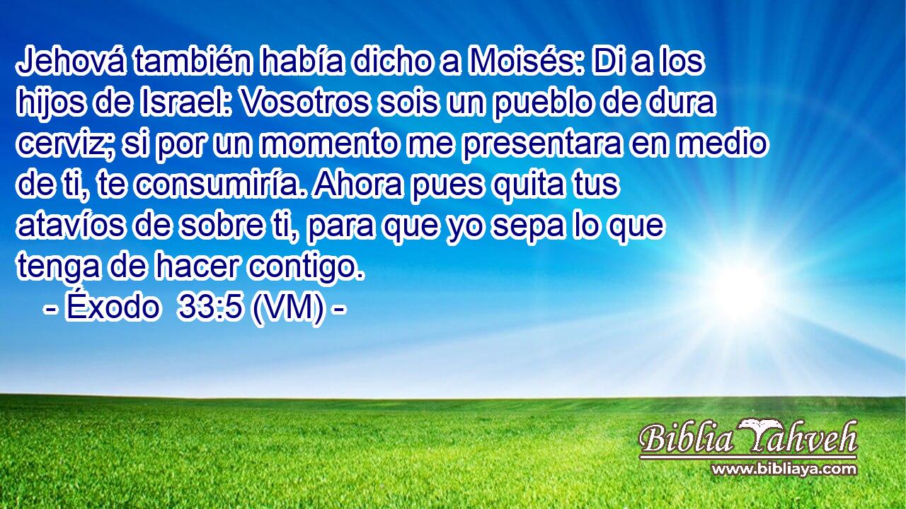  Jehová también había dicho a Moisés: Di a los hijos de Israel: Vosotros sois un pueblo de dura cerviz; si por un momento me presentara en medio de ti, te consumiría. Ahora pues quita tus atavíos de sobre ti, para que yo sepa lo que tenga de hacer contigo. 
