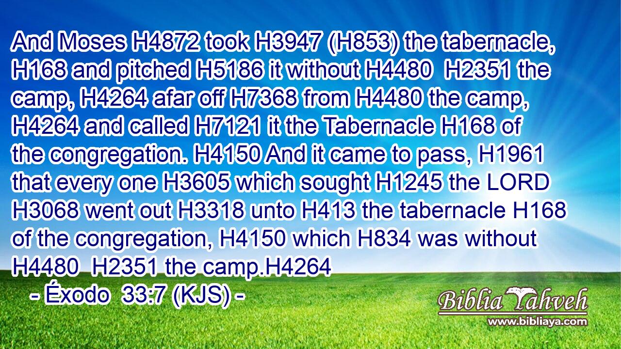 And Moses H4872 took H3947 (H853) the tabernacle, H168 and pitched H5186 it without H4480  H2351 the camp, H4264 afar off H7368 from H4480 the camp, H4264 and called H7121 it the Tabernacle H168 of the congregation. H4150 And it came to pass, H1961 that every one H3605 which sought H1245 the LORD H3068 went out H3318 unto H413 the tabernacle H168 of the congregation, H4150 which H834 was without H4480  H2351 the camp.H4264