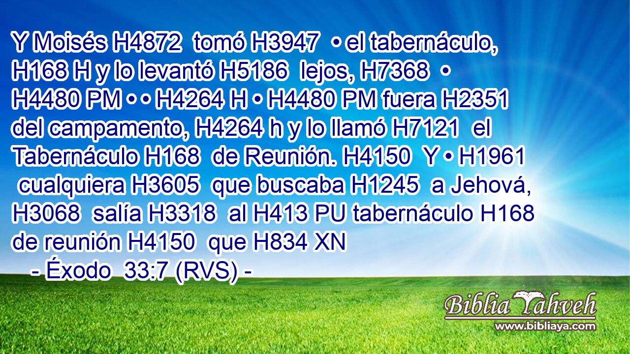 Y Moisés H4872  tomó H3947  • el tabernáculo, H168 H y lo levantó H5186  lejos, H7368  • H4480 PM • • H4264 H • H4480 PM fuera H2351  del campamento, H4264 h y lo llamó H7121  el Tabernáculo H168  de Reunión. H4150  Y • H1961  cualquiera H3605  que buscaba H1245  a Jehová, H3068  salía H3318  al H413 PU tabernáculo H168  de reunión H4150  que H834 XN