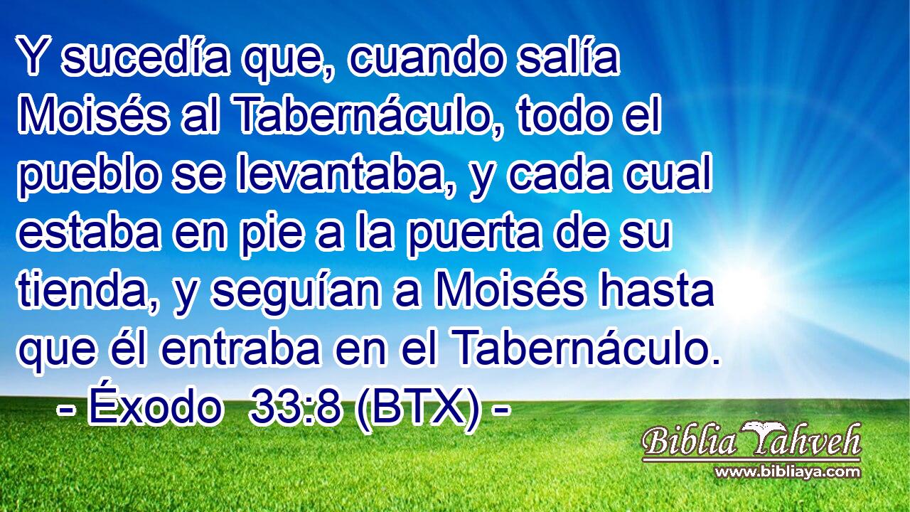 Y sucedía que, cuando salía Moisés al Tabernáculo, todo el pueblo se levantaba, y cada cual estaba en pie a la puerta de su tienda, y seguían a Moisés hasta que él entraba en el Tabernáculo.