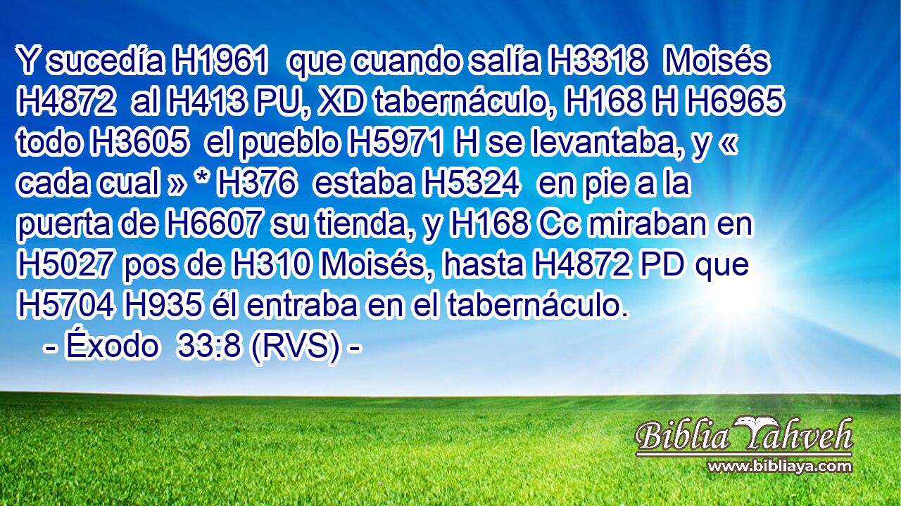 Y sucedía H1961  que cuando salía H3318  Moisés H4872  al H413 PU, XD tabernáculo, H168 H H6965 todo H3605  el pueblo H5971 H se levantaba, y « cada cual » * H376  estaba H5324  en pie a la puerta de H6607 su tienda, y H168 Cc miraban en H5027 pos de H310 Moisés, hasta H4872 PD que H5704 H935 él entraba en el tabernáculo. 